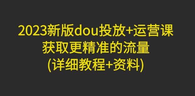 2023新版dou投放+运营课：获取更精准的流量(详细教程+资料)无水印71快客-网赚-兼职-视频代发71快客网