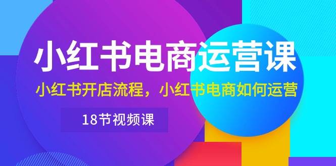 小红书·电商运营课：小红书开店流程，小红书电商如何运营（18节视频课）71快客-网赚-兼职-视频代发71快客网