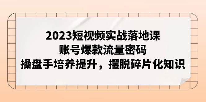 2023短视频实战落地课，账号爆款流量密码，操盘手培养提升，摆脱碎片化知识71快客-网赚-兼职-视频代发71快客网