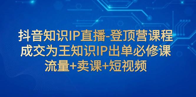 抖音知识IP直播-登顶营课程：成交为王知识IP出单必修课  流量+卖课+短视频71快客-网赚-兼职-视频代发71快客网