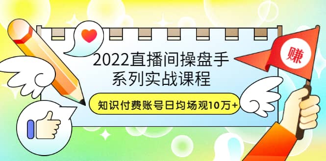 2022直播间操盘手系列实战课程：知识付费账号日均场观10万+(21节视频课)71快客-网赚-兼职-视频代发71快客网