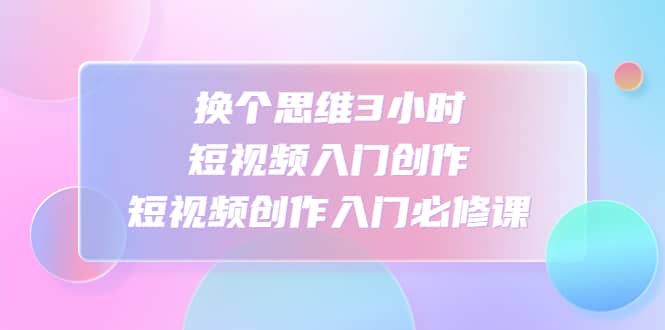 换个思维3小时短视频入门创作，短视频创作入门必修课71快客-网赚-兼职-视频代发71快客网