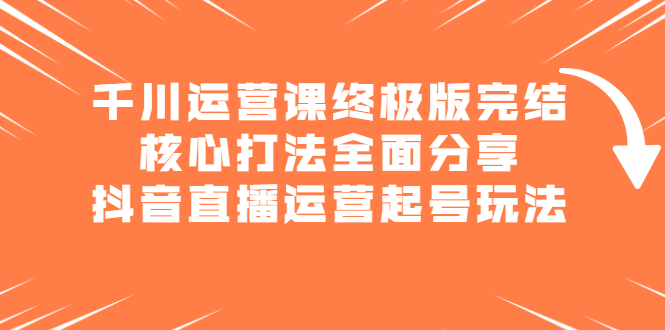 千川运营课终极版完结：核心打法全面分享，抖音直播运营起号玩法71快客-网赚-兼职-视频代发71快客网