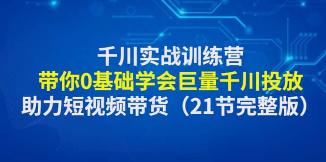 千川实战训练营：带你0基础学会巨量千川投放，助力短视频带货（21节完整版）71快客-网赚-兼职-视频代发71快客网