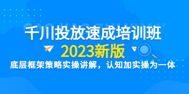 千川投放速成培训班【2023新版】底层框架策略实操讲解，认知加实操为一体71快客-网赚-兼职-视频代发71快客网