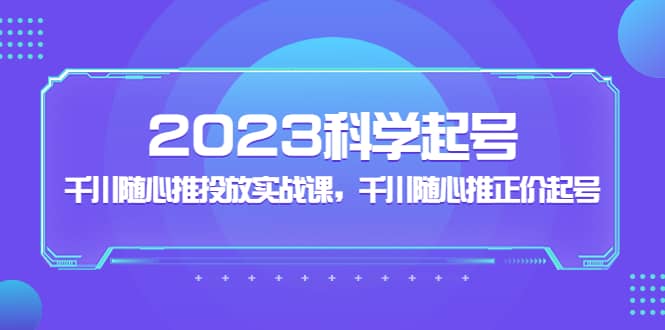 2023科学起号，千川随心推投放实战课，千川随心推正价起号71快客-网赚-兼职-视频代发71快客网