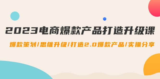 2023电商爆款产品打造升级课：爆款策划/思维升级/打造2.0爆款产品/【推荐】71快客-网赚-兼职-视频代发71快客网