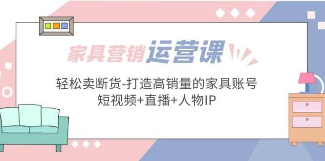家具营销·运营实战 轻松卖断货-打造高销量的家具账号(短视频+直播+人物IP)71快客-网赚-兼职-视频代发71快客网