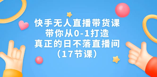 快手无人直播带货课，带你从0-1打造，真正的日不落直播间（17节课）71快客-网赚-兼职-视频代发71快客网
