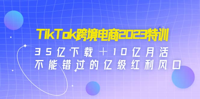 TikTok跨境电商2023特训：35亿下载＋10亿月活，不能错过的亿级红利风口71快客-网赚-兼职-视频代发71快客网