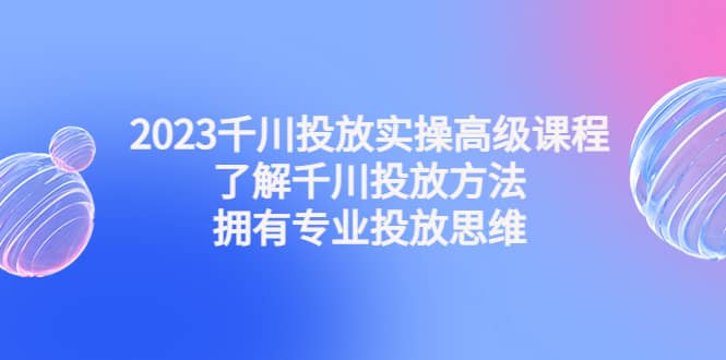 2023千川投放实操高级课程：了解千川投放方法，拥有专业投放思维71快客-网赚-兼职-视频代发71快客网