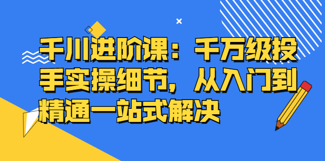 千川进阶课：千川投放细节实操，从入门到精通一站式解决71快客-网赚-兼职-视频代发71快客网