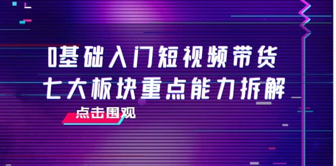 0基础入门短视频带货，七大板块重点能力拆解，7节精品课4小时干货71快客-网赚-兼职-视频代发71快客网