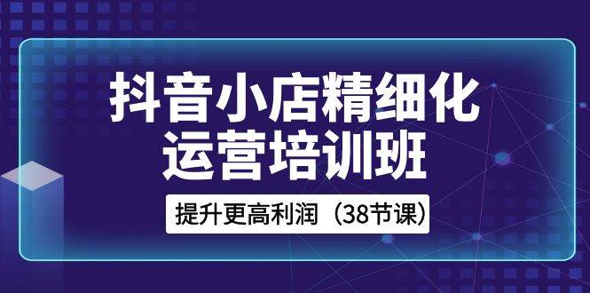 抖音小店-精细化运营培训班，提升更高利润（38节课）71快客-网赚-兼职-视频代发71快客网