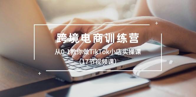 跨境电商训练营：从0-1教你做TikTok小店实操课（17节视频课）71快客-网赚-兼职-视频代发71快客网