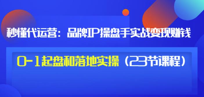 秒懂代运营：品牌IP操盘手实战赚钱，0-1起盘和落地实操（23节课程）价值19971快客-网赚-兼职-视频代发71快客网