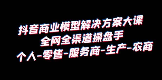 抖音商业 模型解决方案大课 全网全渠道操盘手 个人-零售-服务商-生产-农商71快客-网赚-兼职-视频代发71快客网