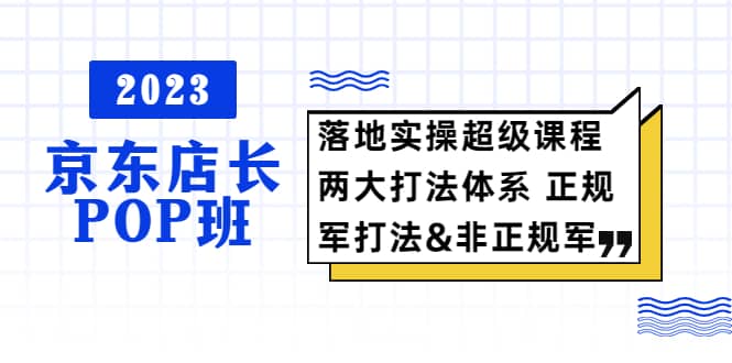 2023京东店长·POP班 落地实操超级课程 两大打法体系 正规军&非正规军71快客-网赚-兼职-视频代发71快客网