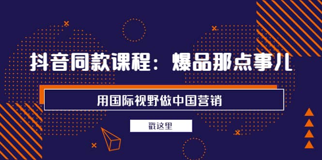 抖音同款课程：爆品那点事儿，用国际视野做中国营销（20节课）71快客-网赚-兼职-视频代发71快客网