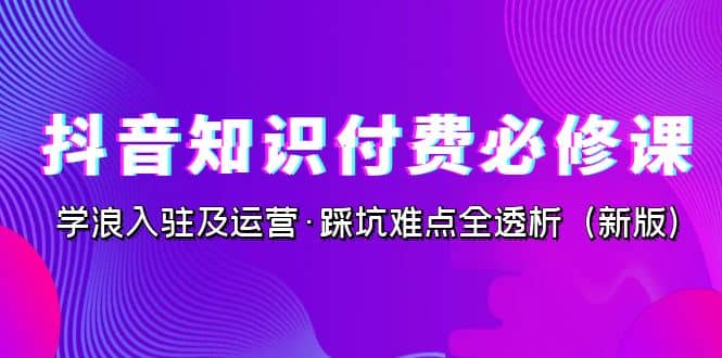 抖音·知识付费·必修课，学浪入驻及运营·踩坑难点全透析（2023新版）71快客-网赚-兼职-视频代发71快客网