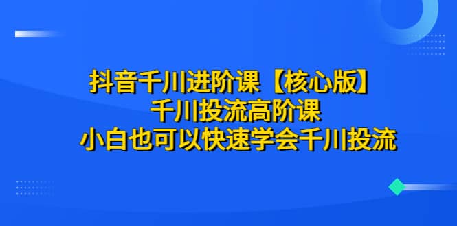 抖音千川进阶课【核心版】 千川投流高阶课 小白也可以快速学会千川投流71快客-网赚-兼职-视频代发71快客网