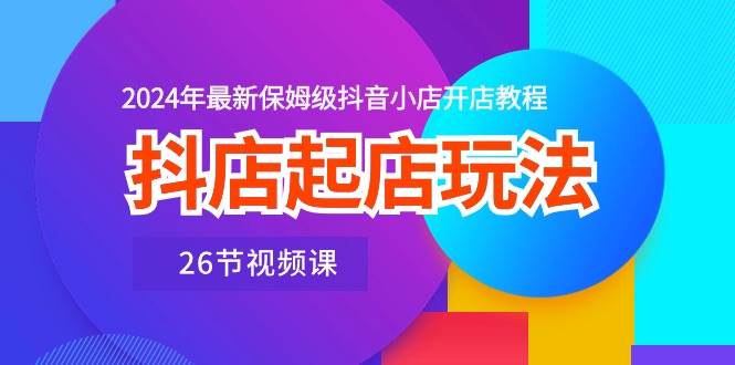 抖店起店玩法，2024年最新保姆级抖音小店开店教程（26节视频课）71快客-网赚-兼职-视频代发71快客网