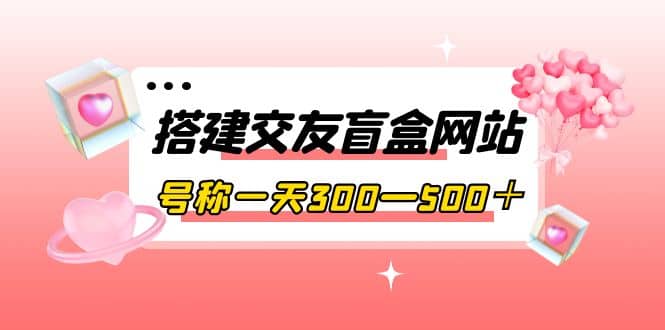 搭建交友盲盒网站，号称一天300—500＋【源码+教程】71快客-网赚-兼职-视频代发71快客网