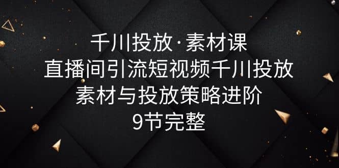 千川投放·素材课：直播间引流短视频千川投放素材与投放策略进阶，9节完整71快客-网赚-兼职-视频代发71快客网