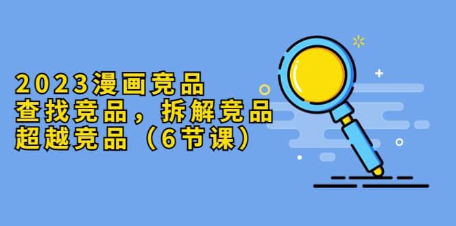 2023漫画竞品，查找竞品，拆解竞品，超越竞品（6节课）71快客-网赚-兼职-视频代发71快客网