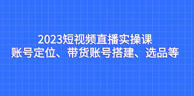 2023短视频直播实操课，账号定位、带货账号搭建、选品等71快客-网赚-兼职-视频代发71快客网