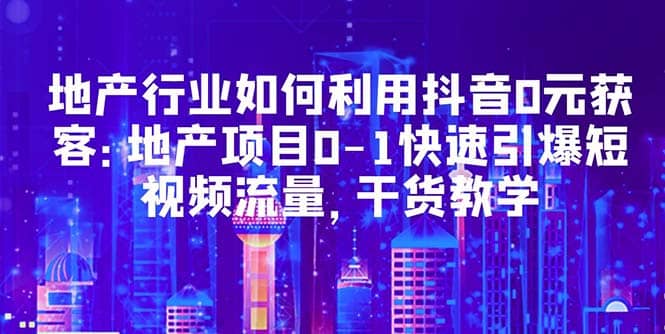 地产行业如何利用抖音0元获客：地产项目0-1快速引爆短视频流量，干货教学71快客-网赚-兼职-视频代发71快客网
