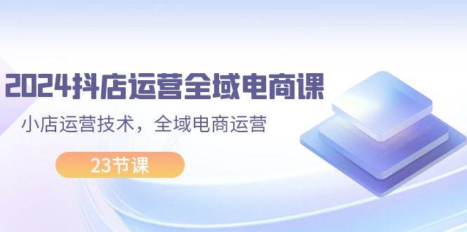 2024抖店运营-全域电商课，小店运营技术，全域电商运营（23节课）71快客-网赚-兼职-视频代发71快客网