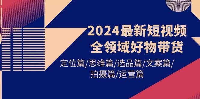 2024最新短视频全领域好物带货 定位篇/思维篇/选品篇/文案篇/拍摄篇/运营篇71快客-网赚-兼职-视频代发71快客网