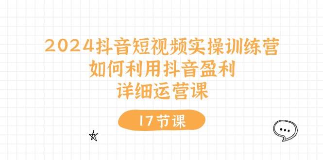 2024抖音短视频实操训练营：如何利用抖音盈利，详细运营课（17节视频课）71快客-网赚-兼职-视频代发71快客网