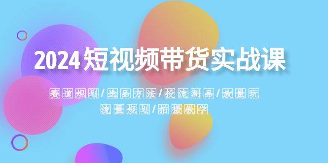 2024短视频带货实战课：赛道规划·选品方法·投流测品·放量玩法·流量规划71快客-网赚-兼职-视频代发71快客网