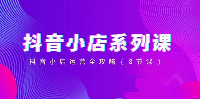 抖音小店-系列课，抖音小店运营全攻略（8节课）71快客-网赚-兼职-视频代发71快客网