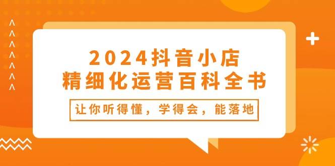 2024抖音小店-精细化运营百科全书：让你听得懂，学得会，能落地（34节课）71快客-网赚-兼职-视频代发71快客网