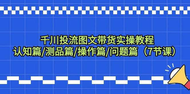千川投流图文带货实操教程：认知篇/测品篇/操作篇/问题篇（7节课）71快客-网赚-兼职-视频代发71快客网