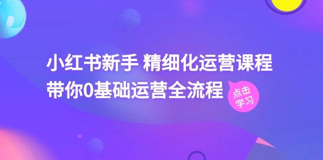 小红书新手 精细化运营课程，带你0基础运营全流程（41节视频课）71快客-网赚-兼职-视频代发71快客网