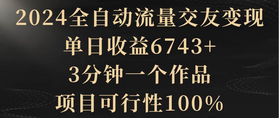 2024全自动流量交友变现，单日收益6743+，3分钟一个作品，项目可行性100%71快客-网赚-兼职-视频代发71快客网